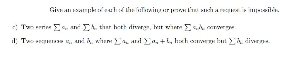 Give an example of each of the following or prove that such a request is impossible.
c) Two series an and bn that both diverge, but where anbn converges.
d) Two sequences an and bn where an and an + bn both converge but bn diverges.