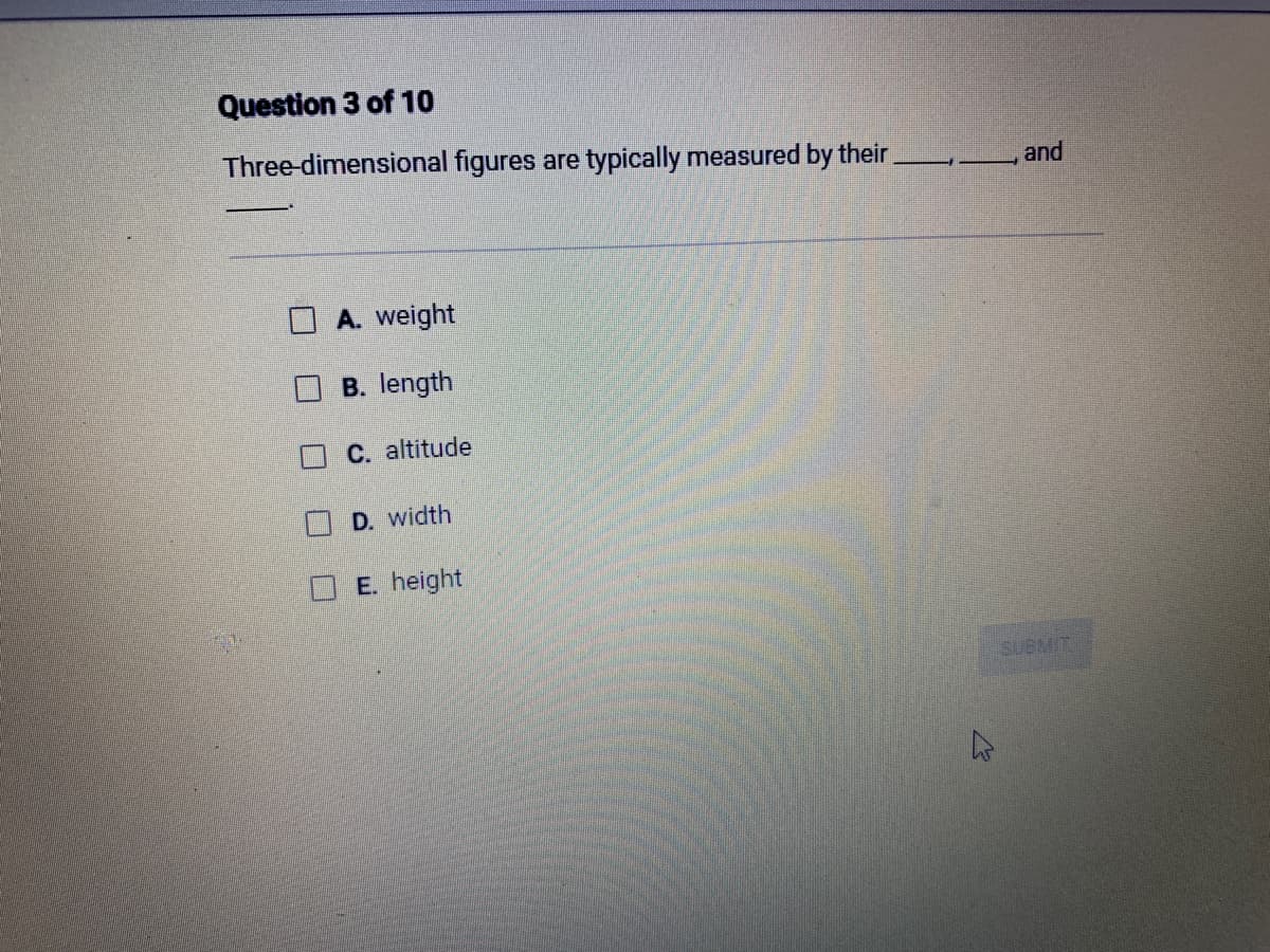 Question 3 of 10
Three-dimensional figures are typically measured by their
A. weight
B. length
C. altitude
D. width
E. height
and
SUBMIT