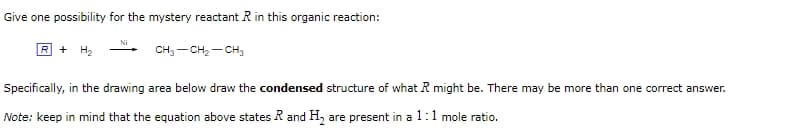 Give one possibility for the mystery reactant R in this organic reaction:
Ni
R + H2
CH3-CH2-CH3
Specifically, in the drawing area below draw the condensed structure of what R might be. There may be more than one correct answer.
Note: keep in mind that the equation above states R and H2 are present in a 1:1 mole ratio.