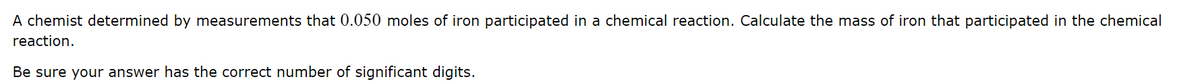 A chemist determined by measurements that 0.050 moles of iron participated in a chemical reaction. Calculate the mass of iron that participated in the chemical
reaction.
Be sure your answer has the correct number of significant digits.
