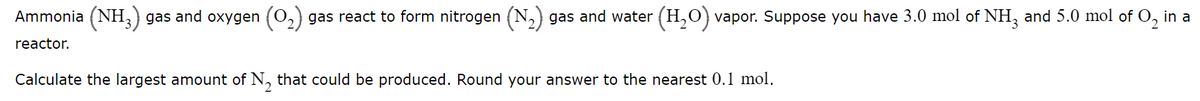 Ammonia (NH,) gas and oxygen (0,) gas react to form nitrogen (N,) gas and water (H,O) vapor. Suppose you have 3.0 mol of NH, and 5.0 mol of O, in a
reactor.
Calculate the largest amount of N, that could be produced. Round your answer to the nearest 0.l mol.
