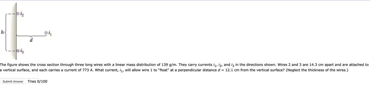 h²
biz
·10 13
d
oi₁
The figure shows the cross section through three long wires with a linear mass distribution of 139 g/m. They carry currents ¡₁, 2, and i3 in the directions shown. Wires 2 and 3 are 14.3 cm apart and are attached to
a vertical surface, and each carries a current of 773 A. What current, i₁, will allow wire 1 to "float" at a perpendicular distance d = 12.1 cm from the vertical surface? (Neglect the thickness of the wires.)
Submit Answer Tries 0/100