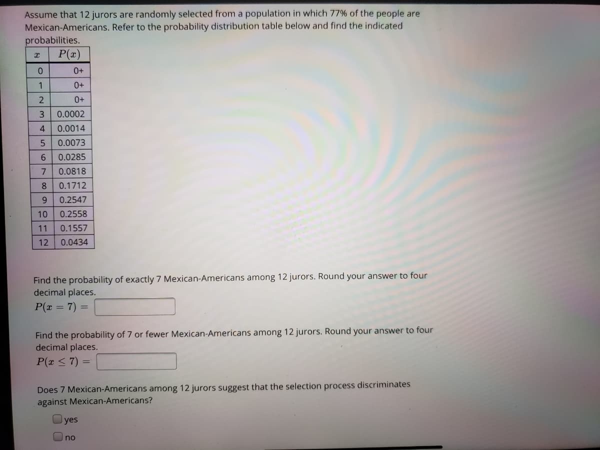 Assume that 12 jurors are randomly selected from a population in which 77% of the people are
Mexican-Americans. Refer to the probability distribution table below and find the indicated
probabilities.
P(r)
0.
1
3
0.0002
4
0.0014
0.0073
6.
0.0285
0.0818
8.
0.1712
9.
0.2547
10
0.2558
11
0.1557
12
0.0434
Find the probability of exactly 7 Mexican-Americans among 12 jurors. Round your answer to four
decimal places.
P(x
= 7) =
Find the probability of 7 or fewer Mexican-Americans among 12 jurors. Round your answer to four
decimal places.
P(x < 7) =
Does 7 Mexican-Americans among 12 jurors suggest that the selection process discriminates
against Mexican-Americans?
Oyes
Uno
