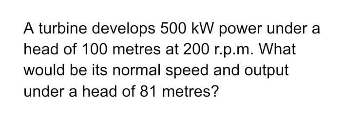 A turbine develops 500 kW power under a
head of 100 metres at 200 r.p.m. What
would be its normal speed and output
under a head of 81 metres?