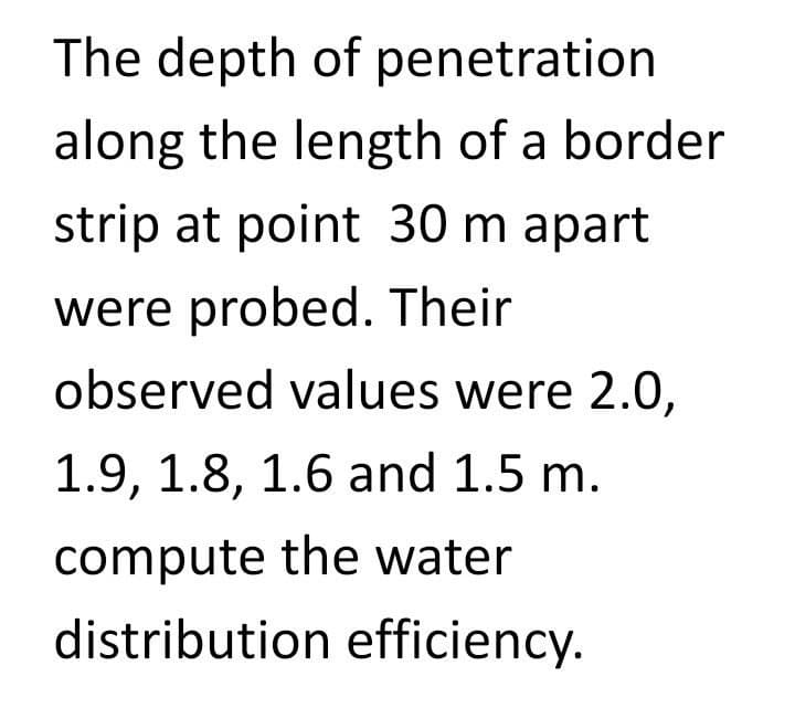 The depth of penetration
along the length of a border
strip at point 30 m apart
were probed. Their
observed values were 2.0,
1.9, 1.8, 1.6 and 1.5 m.
compute the water
distribution efficiency.