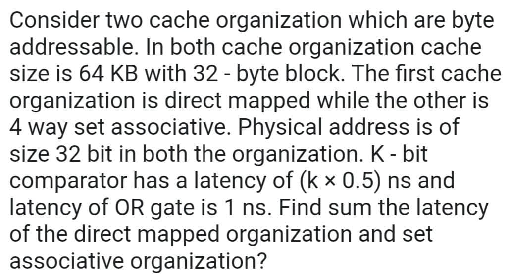 Consider two cache organization which are byte
addressable. In both cache organization cache
size is 64 KB with 32 - byte block. The first cache
organization is direct mapped while the other is
4 way set associative. Physical address is of
size 32 bit in both the organization. K - bit
comparator has a latency of (k x 0.5) ns and
latency of OR gate is 1 ns. Find sum the latency
of the direct mapped organization and set
associative organization?