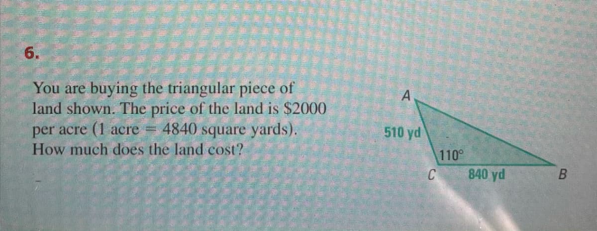 6.
You are buying the triangular piece of
land shown. The price of the land is $2000
4840 square yards).
per acre (1 аcre -
510 yd
How much does the land cost?
110
840 yd
B.
