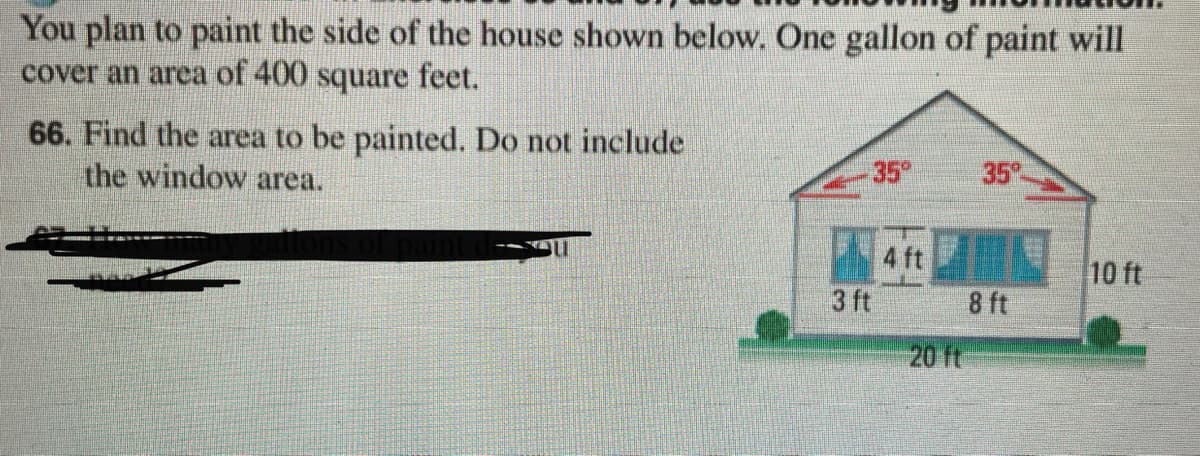 You plan to paint the side of the house shown below. One gallon of paint will
cover an area of 400 square feet.
66. Find the area to be painted. Do not include
the window area.
35
35
4 ft
10 ft
3 ft
8 ft
20 ft
