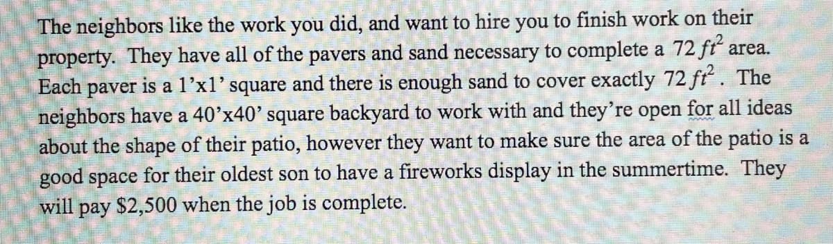 The neighbors like the work you did, and want to hire you to finish work on their
property. They have all of the pavers and sand necessary to complete a 72 fť area.
Each paver
neighbors have a 40'x40' square backyard to work with and they're open for all ideas
about the shape of their patio, however they want to make sure the area of the patio is a
good space for their oldest son to have a fireworks display in the summertime. They
will pay $2,500 when the job is complete.
er is a l'x1' square and there is enough sand to cover exactly 72 ft. The
