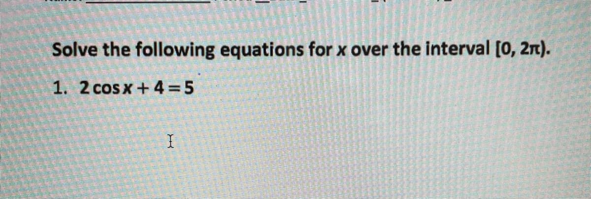 Solve the following equations for x over the interval [0, 2n).
1. 2 cos x + 4 = 5
