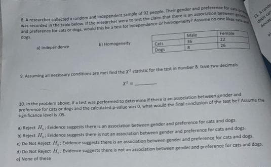 8. A researcher collected a random and independent sample of 92 people. Their gender and preference for cats or s
and preference for cats or dogs, would this be a test for independence or homogeneity? Assume no one likes cats wa
was recorded in the table below. If the researcher were to test the claim that there is an association between gend
dogs.
a) Independence
b) Homogeneity
Cats
Dogs
x²
Male
36
8
Female
22
26
9. Assuming all necessary conditions are met find the X² statistic for the test in number 8. Give two decimals
13. A rando
debit car
deviati
10. In the problem above, if a test was performed to determine if there is an association between gender and
preference for cats or dogs and the calculated p-value was 0, what would the final conclusion of the test be? Assume the
significance level is .05.
a) Reject H₂; Evidence suggests there is an association between gender and preference for cats and dogs.
b) Reject H; Evidence suggests there is not an association between gender and preference for cats and dogs.
c) Do Not Reject H: Evidence suggests there is an association between gender and preference for cats and dogs.
d) Do Not Reject H: Evidence suggests there is not an association between gender and preference for cats and dogs.
e) None of these