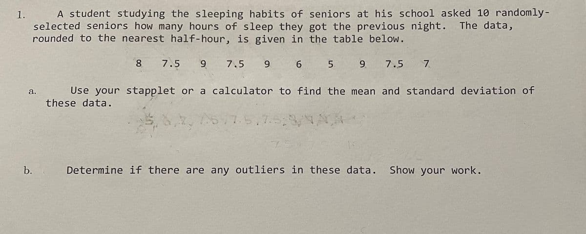 1.
A student studying the sleeping habits of seniors at his school asked 10 randomly-
selected seniors how many hours of sleep they got the previous night. The data,
rounded to the nearest half-hour, is given in the table below.
8 7.5 9 7.5 9
a.
b.
6
5
9 7.5 7
Use your stapplet or a calculator to find the mean and standard deviation of
these data.
275/7.5.7.5:9/NAA
Determine if there are any outliers in these data. Show your work.