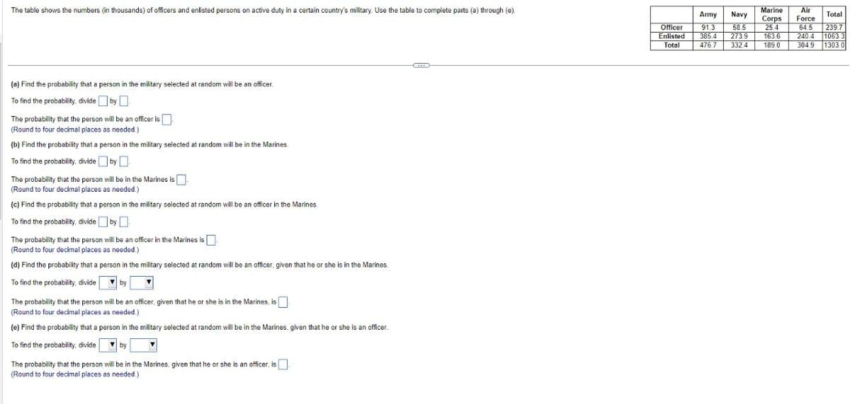 The table shows the numbers (in thousands) of officers and enlisted persons on active duty in a certain country's military. Use the table to complete parts (a) through (e).
(a) Find the probability that a person in the military selected at random will be an officer.
To find the probability, divide by.
The probability that the person will be an officer is
(Round to four decimal places as needed.)
(b) Find the probability that a person in the military selected at random will be in the Marines.
To find the probability, divide by.
The probability that the person will be in the Marines is.
(Round to four decimal places as needed.)
(c) Find the probability that a person in the military selected at random will be an officer in the Marines.
To find the probability, divide by
The probability that the person will be an officer in the Marines is
(Round to four decimal places as needed.)
(d) Find the probability that a person in the military selected at random will be an officer, given that he or she is in the Marines.
To find the probability, divide
by
The probability that the person will be an officer, given that he or she is in the Marines, is
(Round to four decimal places as needed.)
(e) Find the probability that a person in the military selected at random will be in the Marines, given that he or she is an officer.
To find the probability, divide
by
The probability that the person will be in the Marines, given that he or she is an officer, is
(Round to four decimal places as needed.)
HE
Officer
Enlisted
Total
Marine Air
Army Navy
Total
Corps Force
91.3 58.5 25.4 64.5 239.7
385.4 273.9 163.6 240.4 1063.3
476.7 332.4 189.0 304.9 1303.0