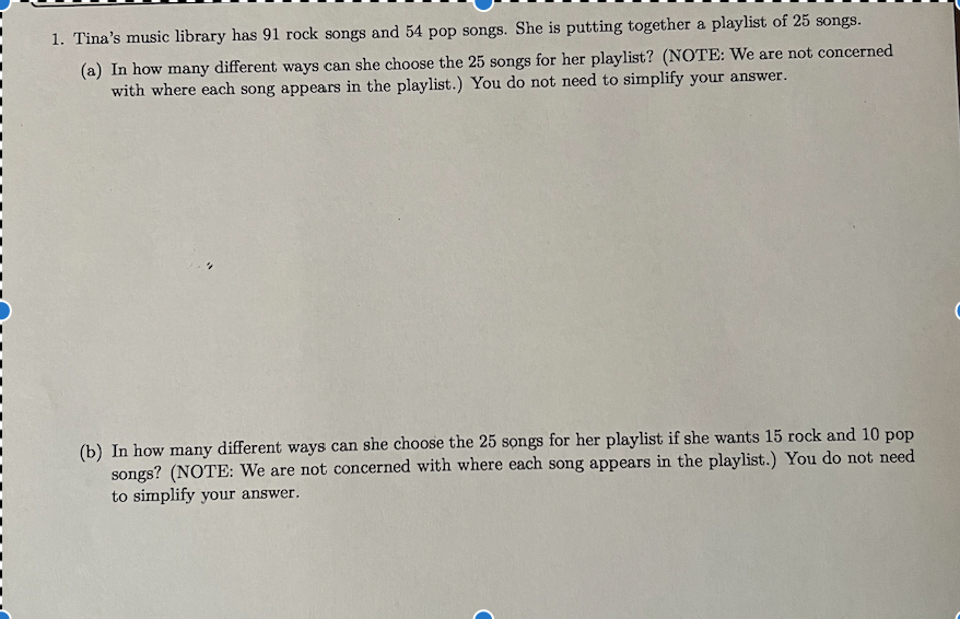 1. Tina's music library has 91 rock songs and 54 pop songs. She is putting together a playlist of 25 songs.
(a) In how many different ways can she choose the 25 songs for her playlist? (NOTE: We are not concerned
with where each song appears in the playlist.) You do not need to simplify your answer.
(b) In how many different ways can she choose the 25 songs for her playlist if she wants 15 rock and 10 pop
songs? (NOTE: We are not concerned with where each song appears in the playlist.) You do not need
to simplify your answer.