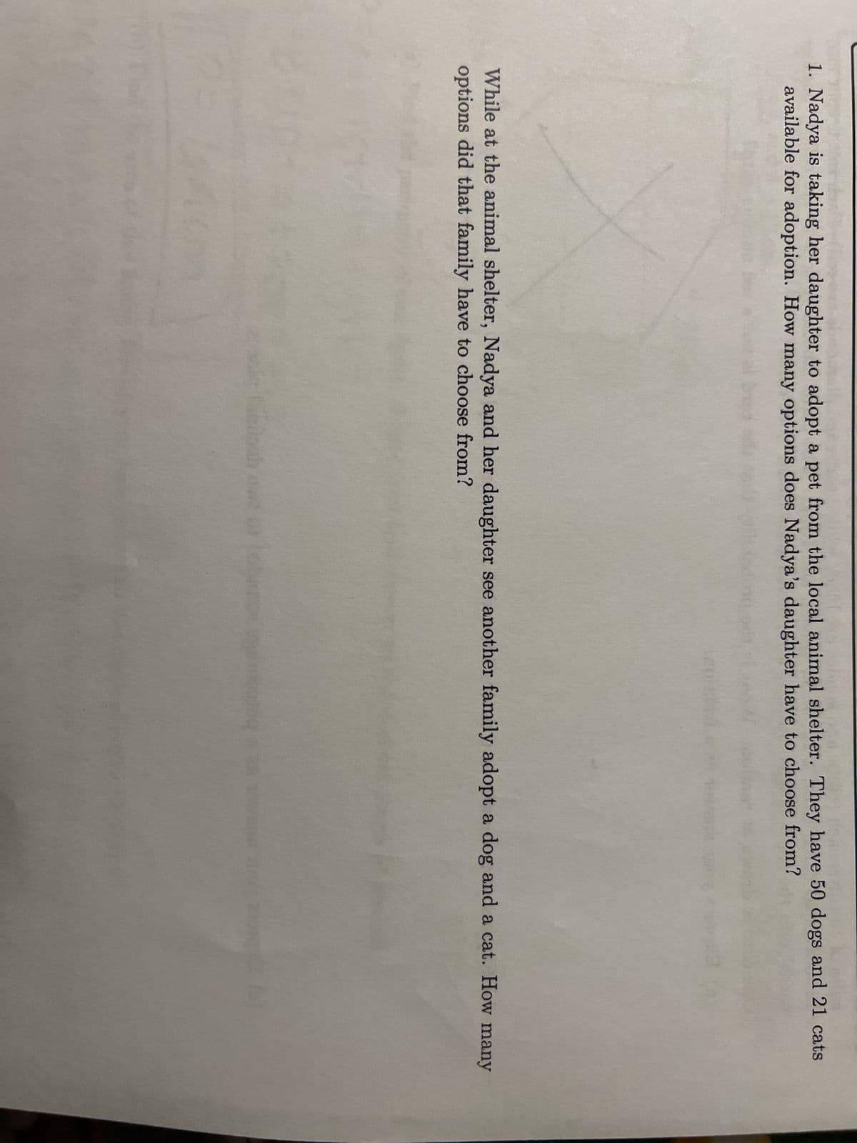 1. Nadya is taking her daughter to adopt a pet from the local animal shelter. They have 50 dogs and 21 cats
available for adoption. How many options does Nadya's daughter have to choose from?
kailes
While at the animal shelter, Nadya and her daughter see another family adopt a dog and a cat. How many
options did that family have to choose from?
Feis