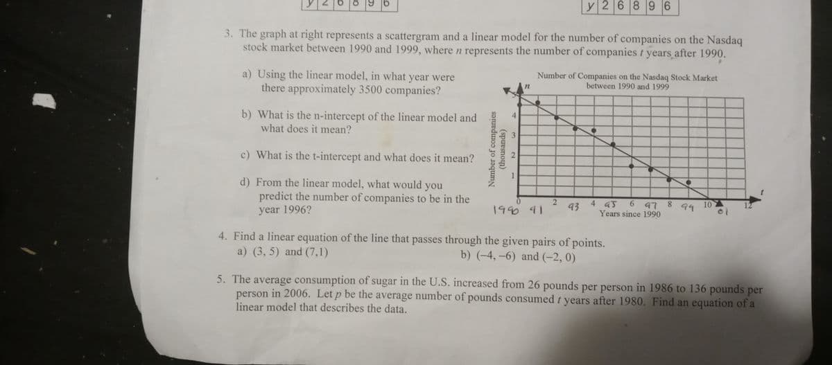 y2 68 9 6
|
3. The graph at right represents a scattergram and a linear model for the number of companies on the Nasdaq
stock market between 1990 and 1999, where n represents the number of companies t years after 1990.
a) Using the linear model, in what year were
there approximately 3500 companies?
Number of Companies on the Nasdaq Stock Market
between 1990 and 1999
b) What is the n-intercept of the linear model and
what does it mean?
4.
c) What is the t-intercept and what does it mean?
1
d) From the linear model, what would you
predict the number of companies to be in the
4 45
Years since 1990
year 1996?
1990 41
93
6 97 8
10
94
12
4. Find a linear equation of the line that passes through the given pairs of points.
a) (3, 5) and (7,1)
b) (-4, –6) and (-2, 0)
5. The average consumption of sugar in the U.S. increased from 26 pounds per person in 1986 to 136 pounds per
person in 2006. Let p be the average number of pounds consumed t years after 1980. Find an equation of a
linear model that describes the data.
Number of companies
(thousands)
2.
3.
