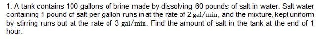 1. A tank contains 100 gallons of brine made by dissolving 60 pounds of salt in water. Salt water
containing 1 pound of salt per gallon runs in at the rate of 2 gal/min, and the mixture, kept unifom
by stirring runs out at the rate of 3 gal/min. Find the amount of salt in the tank at the end of 1
hour.
