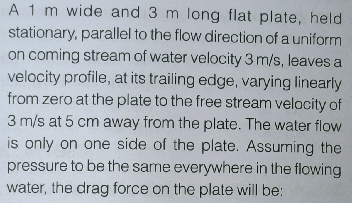 A 1 m wide and 3 m long flat plate, held
stationary, parallel to the flow direction of a uniform
on coming stream of water velocity 3 m/s, leaves a
velocity profile, at its trailing edge, varying linearly
from zero at the plate to the free stream velocity of
3 m/s at 5 cm away from the plate. The water flow
is only on one side of the plate. Assuming the
pressure to be the same everywhere in the flowing
water, the drag force on the plate will be:
