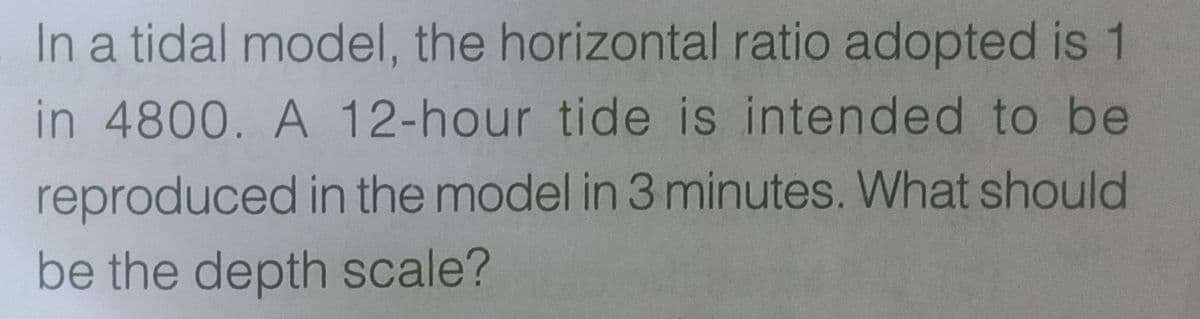 In a tidal model, the horizontal ratio adopted is 1
in 4800. A 12-hour tide is intended to be
reproduced in the model in 3 minutes. What should
be the depth scale?
