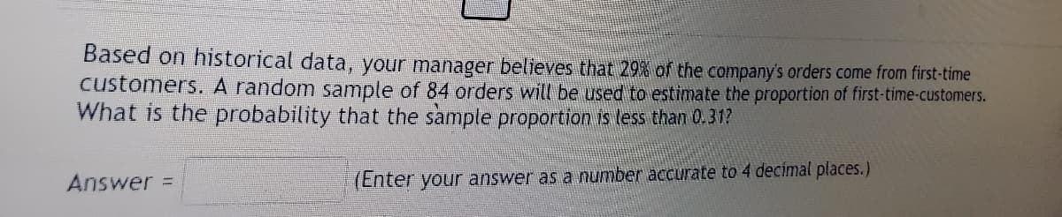 Based on historical data, your manager believes that 29% of the company's orders come from first-time
customers. A random sample of 84 orders will be used to estimate the proportion of first-time-customers.
What is the probability that the sample proportion is less than 0.31?
Answer =
(Enter your answer as a number accurate to 4 decimal places.)
