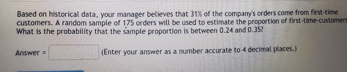 Based on historical data, your manager believes that 31% of the company's orders come from first-time
customers. A random sample of 175 orders will be used to estimate the proportion of first-time-customers
What is the probability that the sample proportion is between 0.24 and 0.35?
Answer =
(Enter your answer as a number accurate to 4 decimal places.)
