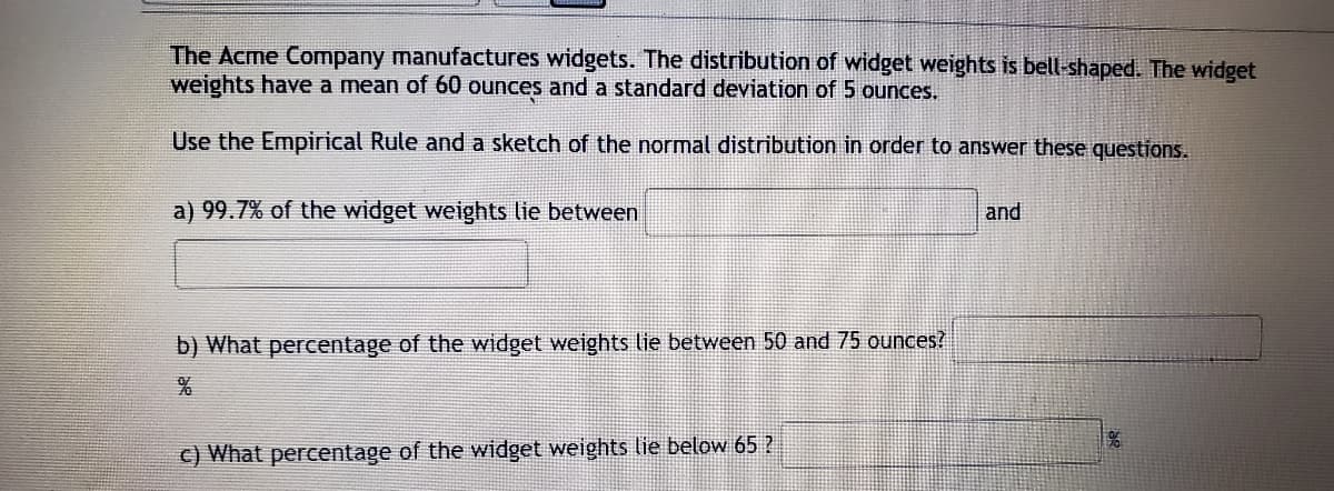 The Acme Company manufactures widgets. The distribution of widget weights is bell-shaped. The widget
weights have a mean of 60 ounces and a standard deviation of 5 ounces.
Use the Empirical Rule and a sketch of the normal distribution in order to answer these questions.
a) 99.7% of the widget weights lie between
and
b) What percentage of the widget weights lie between 50 and 75 ounces?
c) What percentage of the widget weights lie below 65 ?
