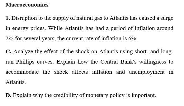 Macroeconomics
1. Disruption to the supply of natural gas to Atlantis has caused a surge
in energy prices. While Atlantis has had a period of inflation around
2% for several years, the current rate of inflation is 6%.
C. Analyze the effect of the shock on Atlantis using short- and long-
run Phillips curves. Explain how the Central Bank's willingness to
accommodate the shock affects inflation and unemployment in
Atlantis.
D. Explain why the credibility of monetary policy is important.
