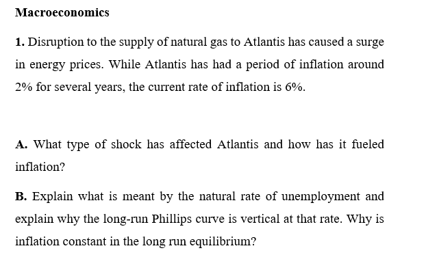 Macroeconomics
1. Disruption to the supply of natural gas to Atlantis has caused a surge
in energy prices. While Atlantis has had a period of inflation around
2% for several years, the current rate of inflation is 6%.
A. What type of shock has affected Atlantis and how has it fueled
inflation?
B. Explain what is meant by the natural rate of unemployment and
explain why the long-run Phillips curve is vertical at that rate. Why is
inflation constant in the long run equilibrium?
