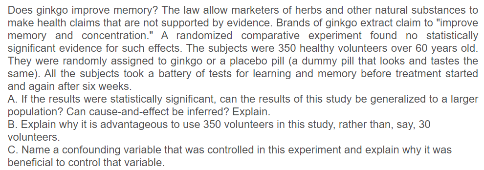 Does ginkgo improve memory? The law allow marketers of herbs and other natural substances to
make health claims that are not supported by evidence. Brands of ginkgo extract claim to "improve
memory and concentration." A randomized comparative experiment found no statistically
significant evidence for such effects. The subjects were 350 healthy volunteers over 60 years old.
They were randomly assigned to ginkgo or a placebo pill (a dummy pill that looks and tastes the
same). All the subjects took a battery of tests for learning and memory before treatment started
and again after six weeks.
A. If the results were statistically significant, can the results of this study be generalized to a larger
population? Can cause-and-effect be inferred? Explain.
B. Explain why it is advantageous to use 350 volunteers in this study, rather than, say, 30
volunteers.
C. Name a confounding variable that was controlled in this experiment and explain why it was
beneficial to control that variable.
