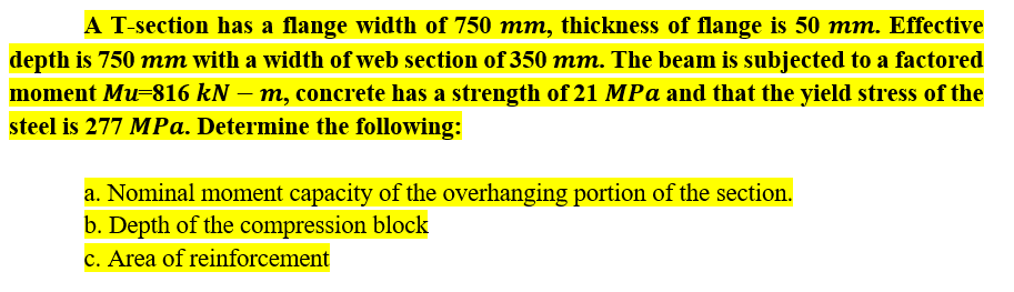 A T-section has a flange width of 750 mm, thickness of flange is 50 mm. Effective
depth is 750 mm with a width of web section of 350 mm. The beam is subjected to a factored
moment Mu=816 kN – m, concrete has a strength of 21 MPa and that the yield stress of the
steel is 277 MPa. Determine the following:
a. Nominal moment capacity of the overhanging portion of the section.
b. Depth of the compression block
c. Area of reinforcement
