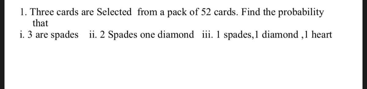 1. Three cards are Selected from a pack of 52 cards. Find the probability
that
i. 3 are spades ii. 2 Spades one diamond iii. 1 spades,1 diamond ,1 heart
