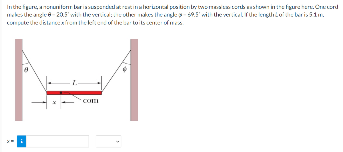 In the figure, a nonuniform bar is suspended at rest in a horizontal position by two massless cords as shown in the figure here. One cord
makes the angle e = 20.5° with the vertical; the other makes the angle p = 69.5° with the vertical. If the length L of the bar is 5.1 m,
compute the distance x from the left end of the bar to its center of mass.
-1
com
X =
i
