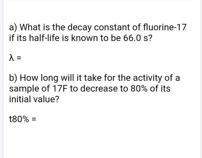 a) What is the decay constant of fluorine-17
if its half-life is known to be 66.0 s?
b) How long will it take for the activity of a
sample of 17F to decrease to 80% of its
initial value?
t80% =
