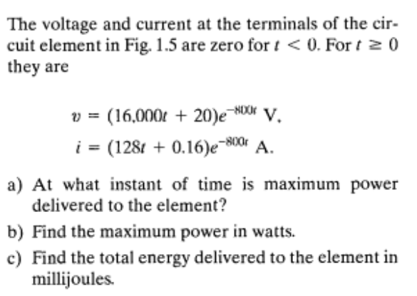 The voltage and current at the terminals of the cir-
cuit element in Fig. 1.5 are zero for i < 0. For t 2 0
they are
v = (16,000t + 20)e NO V.
i = (1281 + 0.16)e-800 A.
a) At what instant of time is maximum power
delivered to the element?
b) Find the maximum power in watts.
c) Find the total energy delivered to the element in
millijoules.
