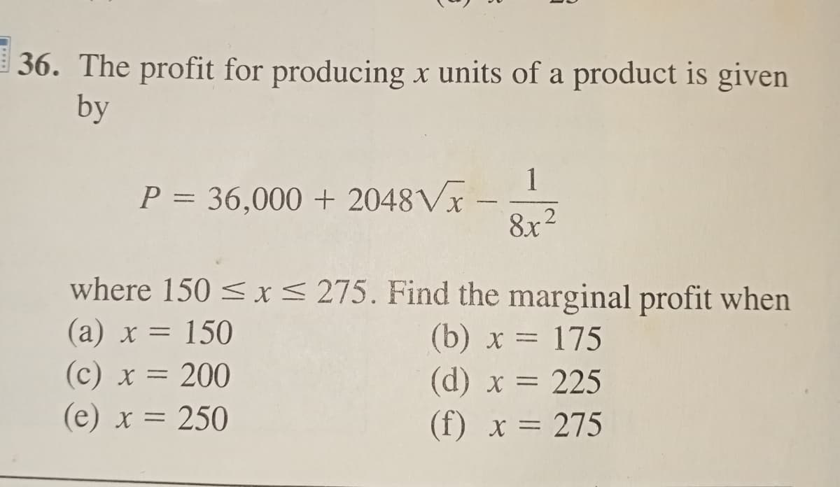 36. The profit for producing x units of a product is given
by
P = 36,000 + 2048√x -
1
8x²
where 150 ≤ x ≤ 275. Find the marginal profit when
(a) x = 150
(b) x = 175
(c) x = 200
(e) x = 250
(d) x = 225
(f) x = 275