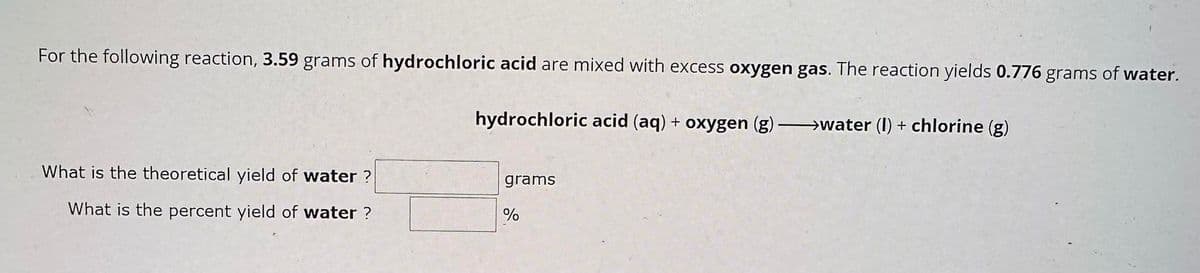 For the following reaction, 3.59 grams of hydrochloric acid are mixed with excess oxygen gas. The reaction yields 0.776 grams of water.
hydrochloric acid (aq) + oxygen (g) →→→→→→→water (I) + chlorine (g)
What is the theoretical yield of water?
What is the percent yield of water?
grams
%