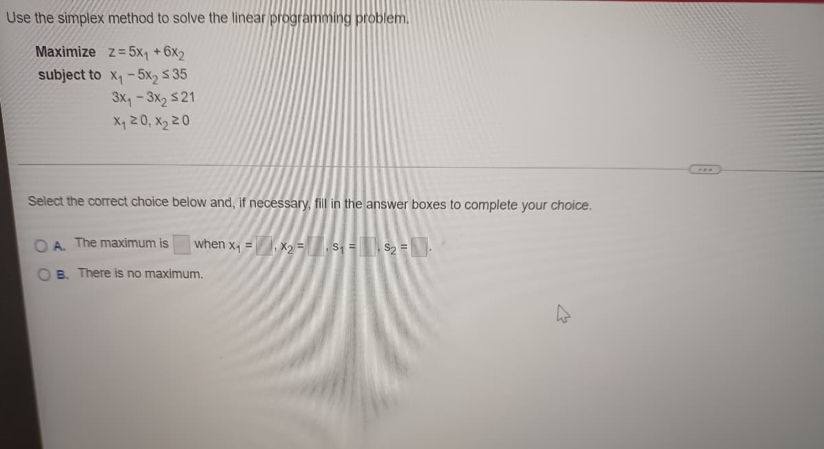 Use the simplex method to solve the linear programming problem.
Maximize z= 5x1 + 6x2
subject to x,-5x2 $ 35
3x, - 3x2 $21
X, 2 0, X2 2 0
Select the correct choice below and, if necessary, fill in the answer boxes to complete your choice.
O A. The maximum is
when x, =, X2 =
,S =
, S2 =
B. There is no maximum.
