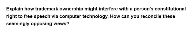 Explain how trademark ownership might interfere with a person's constitutional
right to free speech via computer technology. How can you reconcile these
seemingly opposing views?