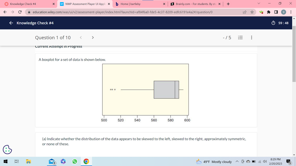 Knowledge Check #4
X WP NWP Assessment Player Ul Applic X b Home | bartleby
← → C ✰ education.wiley.com/was/ui/v2/assessment-player/index.html?launchId=af84f6a0-fde5-4c37-8209-edfc6191e4a2#/question/0
← Knowledge Check #4
D
J'
Question 1 of 10
<
Current Attempt in Progress
>
A boxplot for a set of data is shown below.
O
500
***
520
540
560
X
B Brainly.com - For students. By stu x +
580
600
-/5
(a) Indicate whether the distribution of the data appears to be skewed to the left, skewed to the right, approximately symmetric,
or none of these.
49°F Mostly cloudy
>
n
59:48
8:29 PM
2/20/2023
X
: