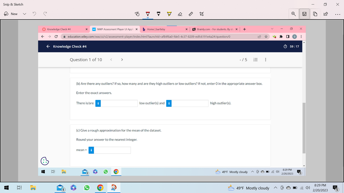 Snip & Sketch
H
New
100
]'
←
Knowledge Check #4
b Home | bartleby
→ C ✰ education.wiley.com/was/ui/v2/assessment-player/index.html?launchId=af84f6a0-fde5-4c37-8209-edfc6191e4a2#/question/0
← Knowledge Check #4
B
X WP NWP Assessment Player Ul Applic X
Question 1 of 10
Enter the exact answers.
There is/are i
<
چی
>
mean =
i
(b) Are there any outliers? If so, how many and are they high outliers or low outliers? If not, enter O in the appropriate answer box.
(c) Give a rough approximation for the mean of the dataset.
Round your answer to the nearest integer.
44
low outlier(s) and i
X BBrainly.com - For students. By stu X +
-/5
high outlier(s).
|||
49°F Mostly cloudy
:
49°F Mostly cloudy
59:17
8:29 PM
2/20/2023
...
:
30
↑
8:29 PM
2/20/2023
X