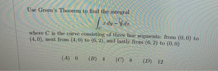 Use Green's Theorem to find the integral
rdy-dr
ipa
where C is the curve consisting of three line segments: from (0, 0) to
(4,0), next from (4,0) to (6, 2), and lastly from (6, 2) to (0,0)
(A) 0
(B) 4
(C) 8
(D) 12
