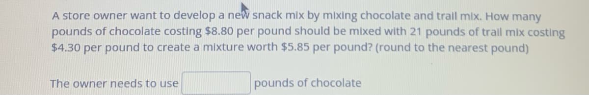 A store owner want to develop a new snack mix by mixing chocolate and trail mix. How many
pounds of chocolate costing $8.80 per pound should be mixed with 21 pounds of trail mix costing
$4.30 per pound to create a mixture worth $5.85 per pound? (round to the nearest pound)
The owner needs to use
pounds of chocolate