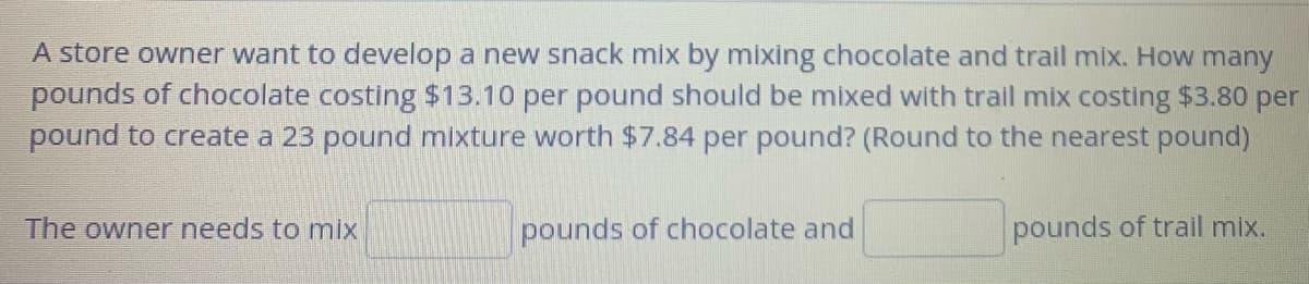 A store owner want to develop a new snack mix by mixing chocolate and trail mix. How many
pounds of chocolate costing $13.10 per pound should be mixed with trail mix costing $3.80 per
pound to create a 23 pound mixture worth $7.84 per pound? (Round to the nearest pound)
The owner needs to mix
pounds of chocolate and
pounds of trail mix.