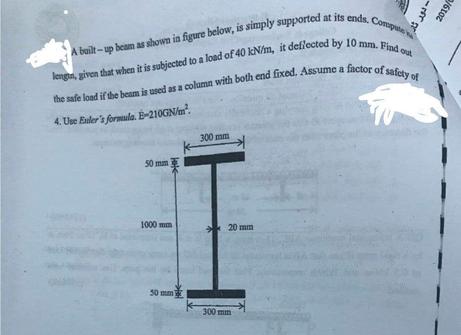 A built-up beam as shown in figure below, is simply supported at its ends. Compute ita
lengin, given that when it is subjected to a load of 40 kN/m, it deflected by 10 mm. Find out
the safe load if the beam is used as a column with both end fixed. Assume a factor of safety of
4. Use Euler's formula. E-210GN/m².
300 mm
50 mm
1000 mm
50 mm
20 mm
300 mm
- دور
ثار
2019/0