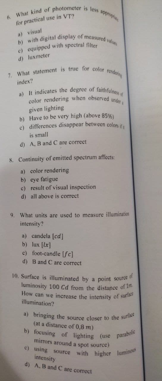 6. What kind of photometer is less appropria
for practical use in VT?
a) visual
b) with digital display of measured values
e) equipped with spectral filter
d) luxmeter
7. What statement is true for color
rendering
index?
a) It indicates the degree of faithfulness of
color rendering when observed under
given lighting
b) Have to be very high (above 85%)
c) differences disappear between colors if
is small
d) A, B and C are correct
8. Continuity of emitted spectrum affects:
a) color rendering
b) eye fatigue
c) result of visual inspection
d) all above is correct
9. What units are used to measure illumination
intensity?
a) candela [cd]
b)
lux [lx]
c) foot-candle [fc]
d) B and C are correct
of
10. Surface is illuminated by a point source
luminosity 100 Cd from the distance of 1m.
How can we increase the intensity of surface
illumination?
a) bringing the source closer to the surface
(at a distance of 0,8 m)
b) focusing of lighting (use parabolic
mirrors around a spot source)
c) using source
with higher
luminous
intensity
d) A, B and C are correct