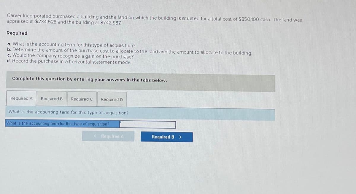 Carver Incorporated purchased a building and the land on which the building is situated for a total cost of $850,100 cash. The land was
appraised at $234,628 and the building at $742,987
Required
a. What is the accounting term for this type of acquisition?
b. Determine the amount of the purchase cost to allocate to the land and the amount to allocate to the building
c. Would the company recognize a gain on the purchase?
d. Record the purchase in a horizontal statements model.
Complete this question by entering your answers in the tabs below.
Required A
Required B Required C Required D
What is the accounting term for this type of acquisition?
What is the accounting term for this type of acquisition?
<Required A
Required B >