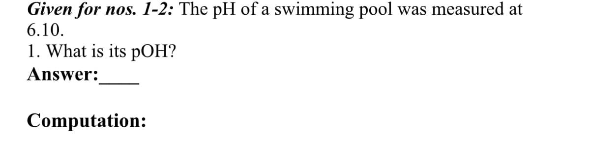 Given for nos. 1-2: The pH of a swimming pool was measured at
6.10.
1. What is its pOH?
Answer:
Computation:
