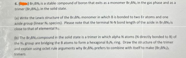 6. (C) Br,BN, is a stable compound of boron that exits as a monomer Br₂BN, in the gas phase and as a
trimer (Br₂BN3), in the solid state.
(a) Write the Lewis structure of the Br₂BN3 monomer in which B is bonded to two Br atoms and one
azide group (linear Nj species). Please note that the terminal N-N bond length of the azide in Br₂BN, is
close to that of elemental N₂.
(b) The Br,BN, compound in the solid state is a trimer in which alpha N atoms (N directly bonded to B) of
the N, group are bridging the B atoms to form a hexagonal B,N, ring. Draw the structure of the trimer
and explain using octet rule arguments why Br₂BNs prefers to combine with itself to make (Br₂BN)
trimers.