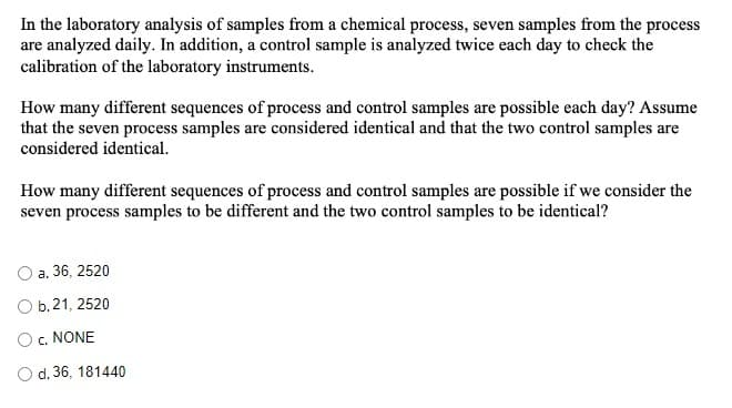 In the laboratory analysis of samples from a chemical process, seven samples from the process
are analyzed daily. In addition, a control sample is analyzed twice each day to check the
calibration of the laboratory instruments.
How many different sequences of process and control samples are possible each day? Assume
that the seven process samples are considered identical and that the two control samples are
considered identical.
How many different sequences of process and control samples are possible if we consider the
seven process samples to be different and the two control samples to be identical?
a. 36, 2520
O b.21, 2520
O c. NONE
O d. 36, 181440
