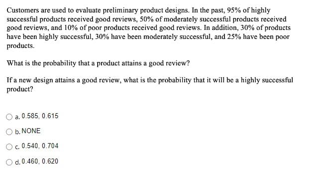 Customers are used to evaluate preliminary product designs. In the past, 95% of highly
successful products received good reviews, 50% of moderately successful products received
good reviews, and 10% of poor products received good reviews. In addition, 30% of products
have been highly successful, 30% have been moderately successful, and 25% have been poor
products.
What is the probability that a product attains a good review?
If a new design attains a good review, what is the probability that it will be a highly successful
product?
a. 0.585, 0.615
O b. NONE
c. 0.540, 0.704
O d. 0.460, 0.620
